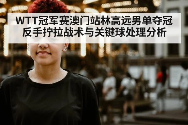WTT冠军赛澳门站林高远男单夺冠反手拧拉战术与关键球处理分析